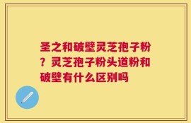 圣之和破壁灵芝孢子粉？灵芝孢子粉头道粉和破壁有什么区别吗