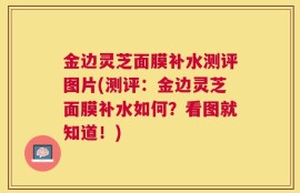 金边灵芝面膜补水测评图片(测评：金边灵芝面膜补水如何？看图就知道！)