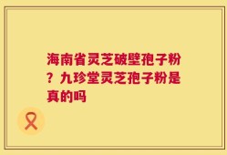 海南省灵芝破壁孢子粉？九珍堂灵芝孢子粉是真的吗