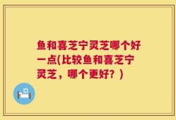 鱼和喜芝宁灵芝哪个好一点(比较鱼和喜芝宁灵芝，哪个更好？)