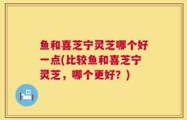 鱼和喜芝宁灵芝哪个好一点(比较鱼和喜芝宁灵芝，哪个更好？)