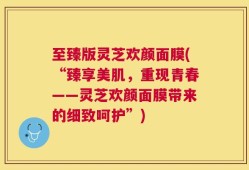 至臻版灵芝欢颜面膜(“臻享美肌，重现青春——灵芝欢颜面膜带来的细致呵护”)