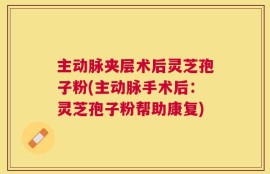 主动脉夹层术后灵芝孢子粉(主动脉手术后：灵芝孢子粉帮助康复)