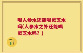 喝人参水还能喝灵芝水吗(人参水之外还能喝灵芝水吗？)