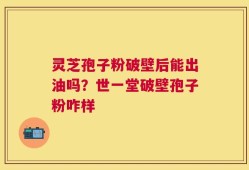 灵芝孢子粉破壁后能出油吗？世一堂破壁孢子粉咋样