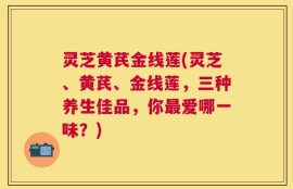 灵芝黄芪金线莲(灵芝、黄芪、金线莲，三种养生佳品，你最爱哪一味？)