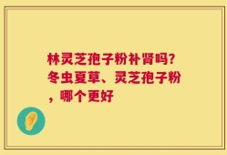 林灵芝孢子粉补肾吗？冬虫夏草、灵芝孢子粉，哪个更好