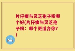 片仔癀与灵芝孢子粉哪个好(片仔癀与灵芝孢子粉：哪个更适合你？)