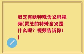 灵芝有啥特殊含义吗视频(灵芝的特殊含义是什么呢？视频告诉你！)