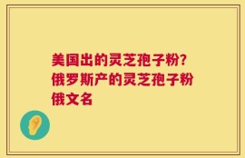 美国出的灵芝孢子粉？俄罗斯产的灵芝孢子粉俄文名