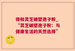 得和灵芝破壁孢子粉_“灵芝破壁孢子粉：与健康生活的天然选择”
