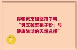 得和灵芝破壁孢子粉_“灵芝破壁孢子粉：与健康生活的天然选择”