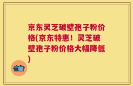 京东灵芝破壁孢子粉价格(京东特惠！灵芝破壁孢子粉价格大幅降低)