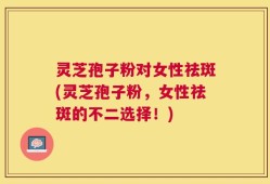 灵芝孢子粉对女性祛斑(灵芝孢子粉，女性祛斑的不二选择！)