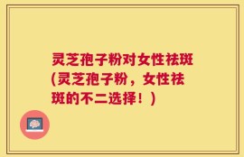 灵芝孢子粉对女性祛斑(灵芝孢子粉，女性祛斑的不二选择！)
