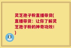 灵芝孢子粉直播带货(直播带货：让你了解灵芝孢子粉的神奇功效！)