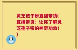 灵芝孢子粉直播带货(直播带货：让你了解灵芝孢子粉的神奇功效！)