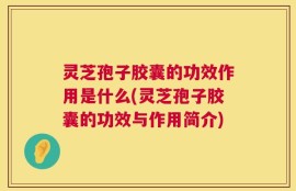 灵芝孢子胶囊的功效作用是什么(灵芝孢子胶囊的功效与作用简介)