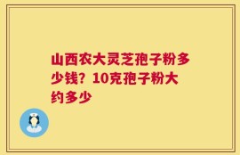 山西农大灵芝孢子粉多少钱？10克孢子粉大约多少