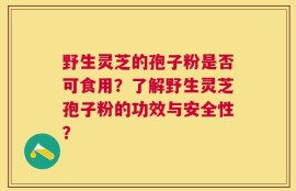 野生灵芝的孢子粉是否可食用？了解野生灵芝孢子粉的功效与安全性？