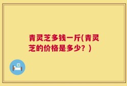 青灵芝多钱一斤(青灵芝的价格是多少？)