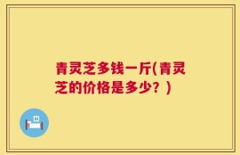 青灵芝多钱一斤(青灵芝的价格是多少？)