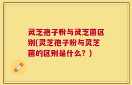 灵芝孢子粉与灵芝菌区别(灵芝孢子粉与灵芝菌的区别是什么？)