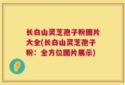 长白山灵芝孢子粉图片大全(长白山灵芝孢子粉：全方位图片展示)