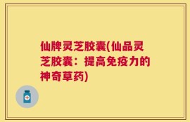 仙牌灵芝胶囊(仙品灵芝胶囊：提高免疫力的神奇草药)