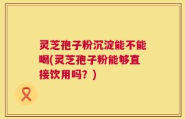 灵芝孢子粉沉淀能不能喝(灵芝孢子粉能够直接饮用吗？)