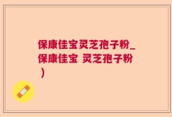 保康佳宝灵芝孢子粉_保康佳宝 灵芝孢子粉 )