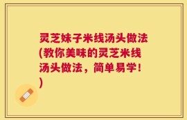 灵芝妹子米线汤头做法(教你美味的灵芝米线汤头做法，简单易学！)