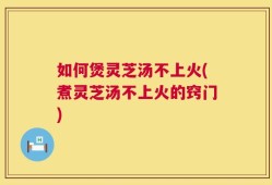 如何煲灵芝汤不上火(煮灵芝汤不上火的窍门)