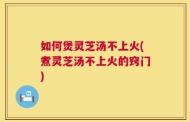如何煲灵芝汤不上火(煮灵芝汤不上火的窍门)