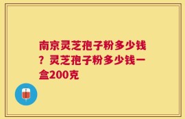 南京灵芝孢子粉多少钱？灵芝孢子粉多少钱一盒200克