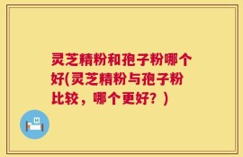 灵芝精粉和孢子粉哪个好(灵芝精粉与孢子粉比较，哪个更好？)