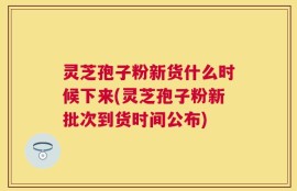 灵芝孢子粉新货什么时候下来(灵芝孢子粉新批次到货时间公布)