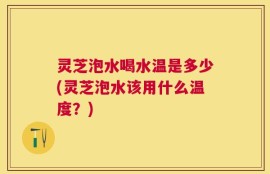 灵芝泡水喝水温是多少(灵芝泡水该用什么温度？)