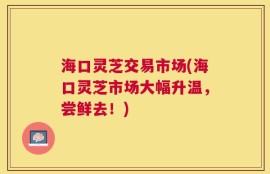 海口灵芝交易市场(海口灵芝市场大幅升温，尝鲜去！)