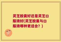 灵芝胶囊好还是灵芝口服液好(灵芝胶囊与口服液哪种更适合？)
