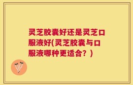 灵芝胶囊好还是灵芝口服液好(灵芝胶囊与口服液哪种更适合？)