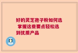 好的灵芝孢子粉如何选 掌握这些要点轻松选到优质产品