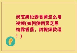 灵芝黑松露香薰怎么用视频(如何使用灵芝黑松露香薰，附视频教程！)