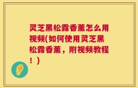 灵芝黑松露香薰怎么用视频(如何使用灵芝黑松露香薰，附视频教程！)