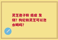 灵芝孢子粉 癌症 发烧？枸杞和灵芝可以泡水喝吗？