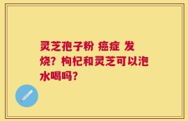 灵芝孢子粉 癌症 发烧？枸杞和灵芝可以泡水喝吗？