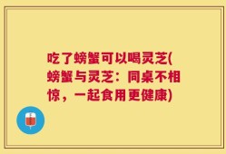 吃了螃蟹可以喝灵芝(螃蟹与灵芝：同桌不相惊，一起食用更健康)