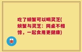 吃了螃蟹可以喝灵芝(螃蟹与灵芝：同桌不相惊，一起食用更健康)