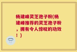 杨建峰灵芝孢子粉(杨建峰推荐的灵芝孢子粉，拥有令人惊叹的功效！)