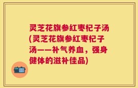 灵芝花旗参红枣杞子汤(灵芝花旗参红枣杞子汤——补气养血，强身健体的滋补佳品)